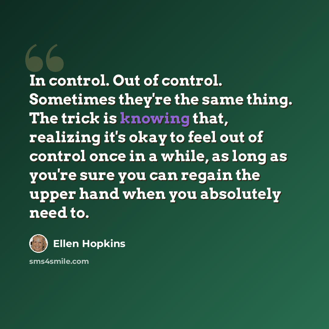 “In control. Out of control. Sometimes they're the same thing. The trick is knowing that, realizing it's okay to feel out of control once in a while, as long as you're sure you can regain the upper hand when you absolutely need to.” quote by Ellen Hopkins