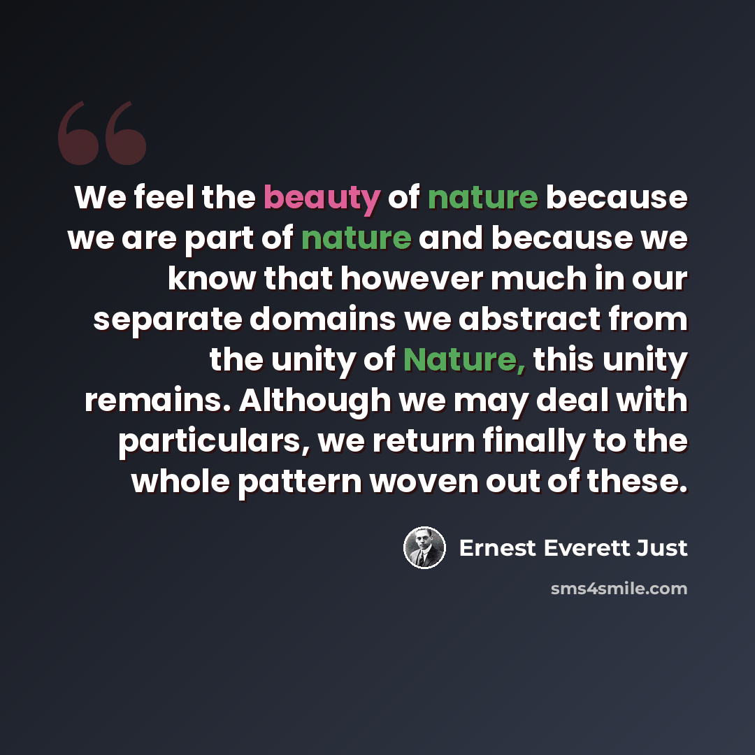 “We feel the beauty of nature because we are part of nature and because we know that however much in our separate domains we abstract from the unity of Nature, this unity remains. Although we may deal with particulars, we return finally to the whole pattern woven out of these.” quote by Ernest Everett Just