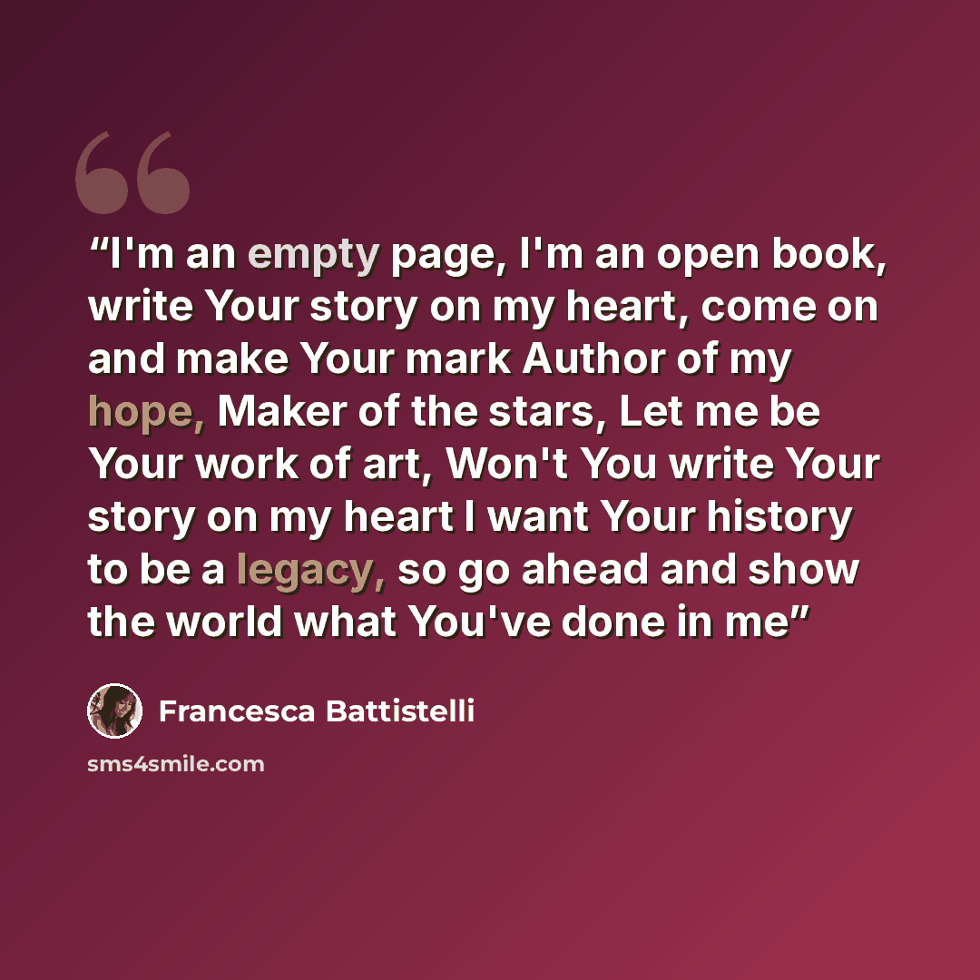 “I'm an empty page, I'm an open book, write Your story on my heart, come on and make Your mark Author of my hope, Maker of the stars, Let me be Your work of art, Won't You write Your story on my heart I want Your history to be a legacy, so go ahead and show the world what You've done in me” quote by Francesca Battistelli