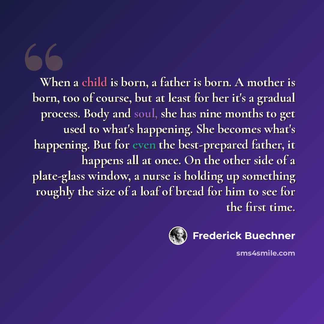 “When a child is born, a father is born. A mother is born, too of course, but at least for her it's a gradual process. Body and soul, she has nine months to get used to what's happening. She becomes what's happening. But for even the best-prepared father, it happens all at once. On the other side…” quote by Frederick Buechner