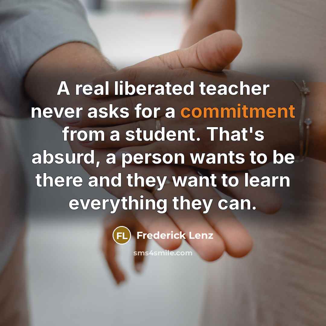 “A real liberated teacher never asks for a commitment from a student. That's absurd, a person wants to be there and they want to learn everything they can.” quote by Frederick Lenz