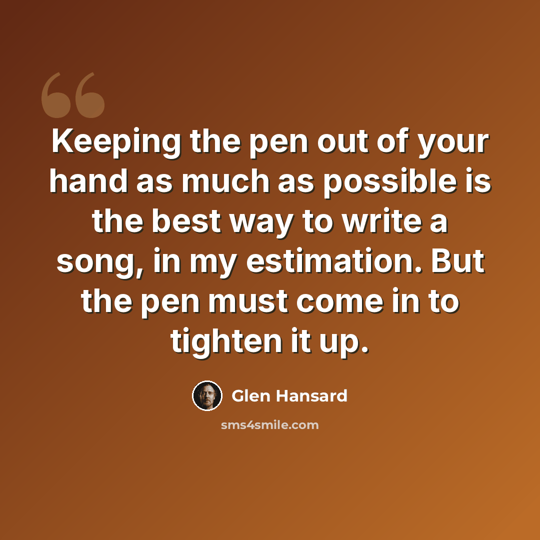 “Keeping the pen out of your hand as much as possible is the best way to write a song, in my estimation. But the pen must come in to tighten it up.” quote by Glen Hansard