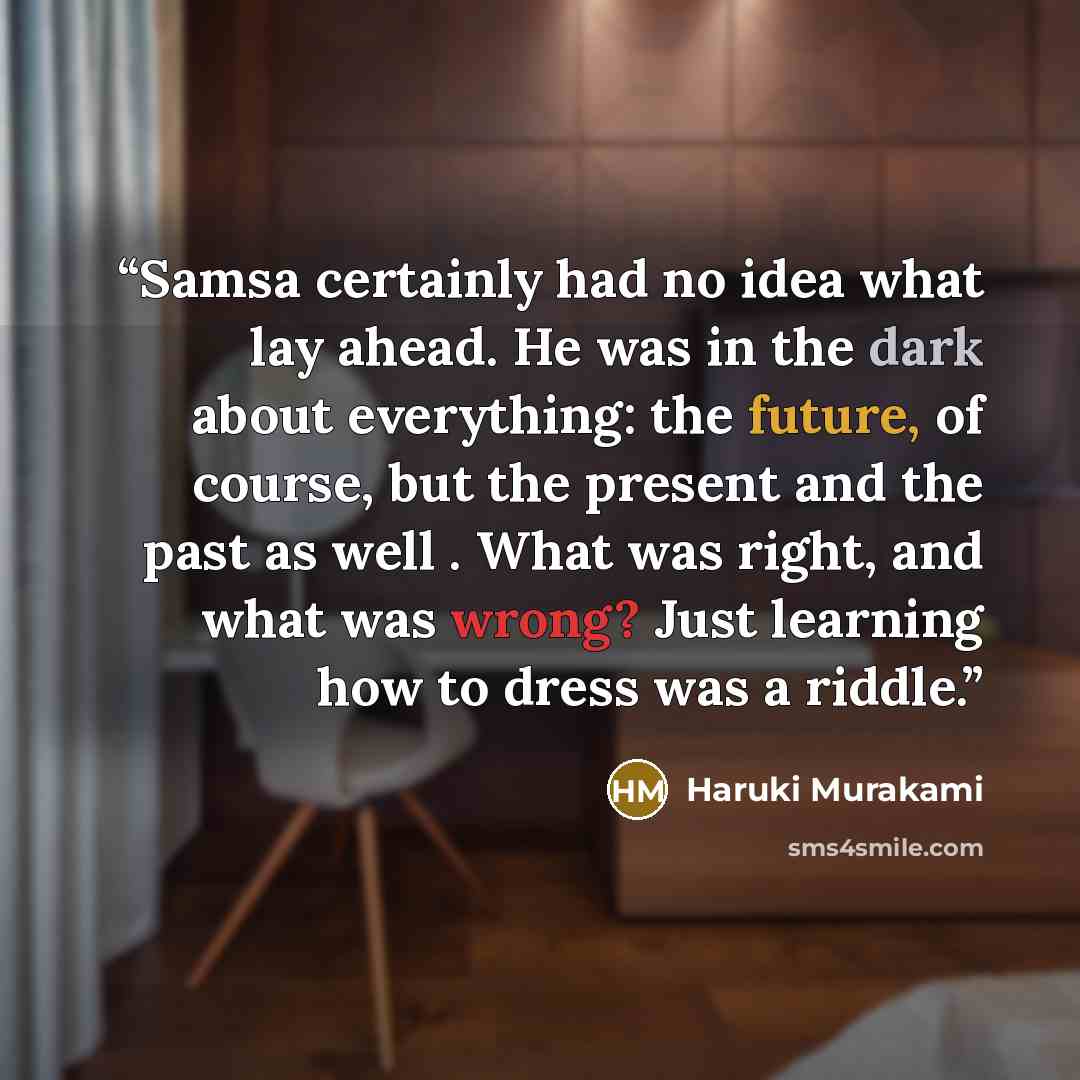 “Samsa certainly had no idea what lay ahead. He was in the dark about everything: the future, of course, but the present and the past as well . What was right, and what was wrong? Just learning how to dress was a riddle.” quote by Haruki Murakami