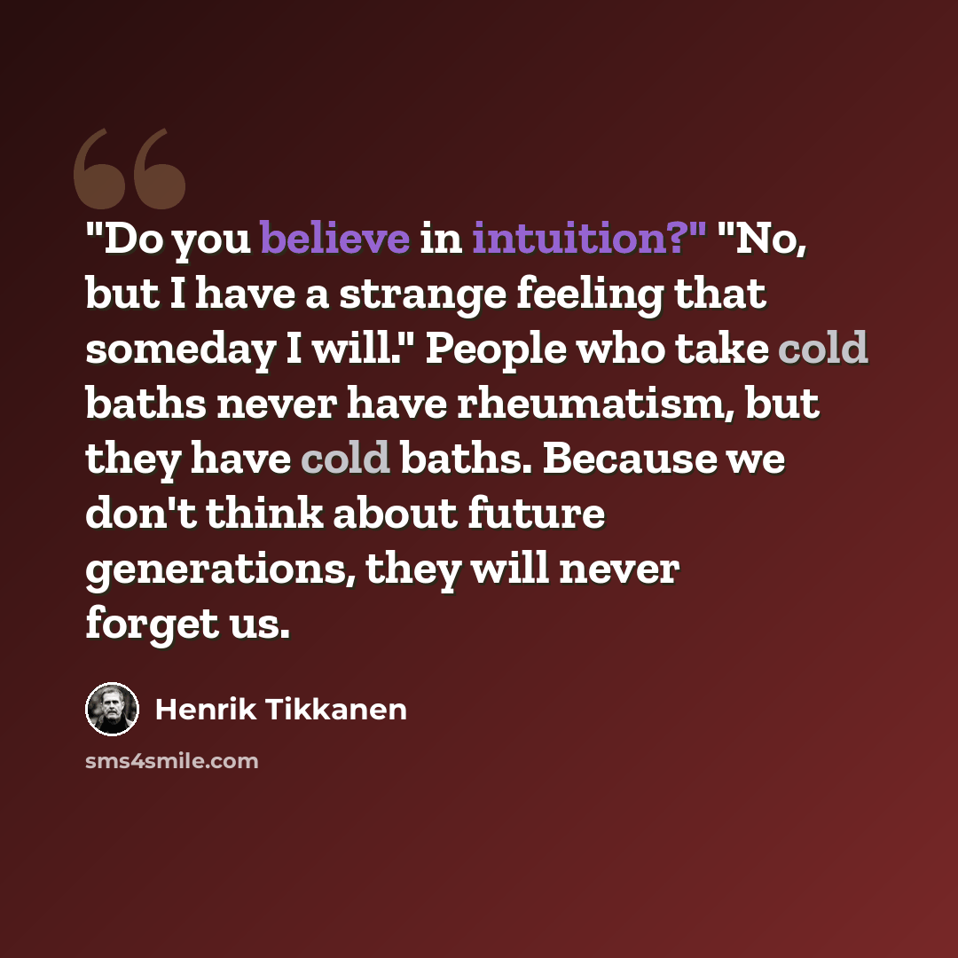 “"Do you believe in intuition?" "No, but I have a strange feeling that someday I will." People who take cold baths never have rheumatism, but they have cold baths. Because we don't think about future generations, they will never forget us.” quote by Henrik Tikkanen