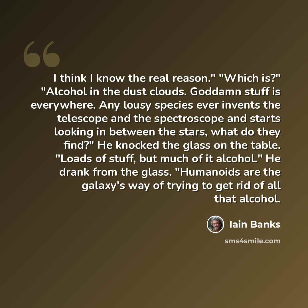 “I think I know the real reason." "Which is?" "Alcohol in the dust clouds. Goddamn stuff is everywhere. Any lousy species ever invents the telescope and the spectroscope and starts looking in between the stars, what do they find?" He knocked the glass on the table. "Loads of stuff, but much of it…” quote by Iain Banks