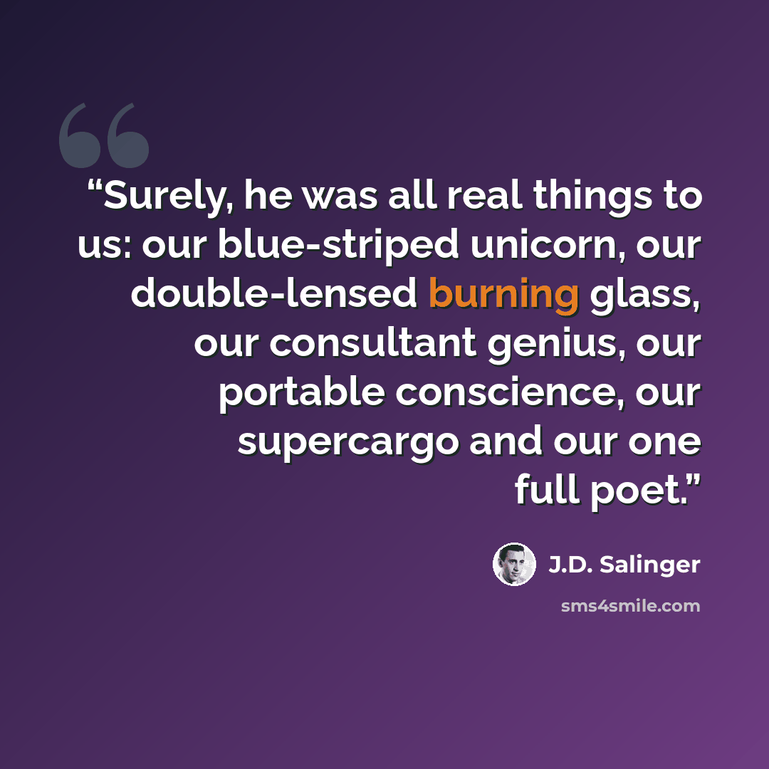 “Surely, he was all real things to us: our blue-striped unicorn, our double-lensed burning glass, our consultant genius, our portable conscience, our supercargo and our one full poet.” quote by J.D. Salinger