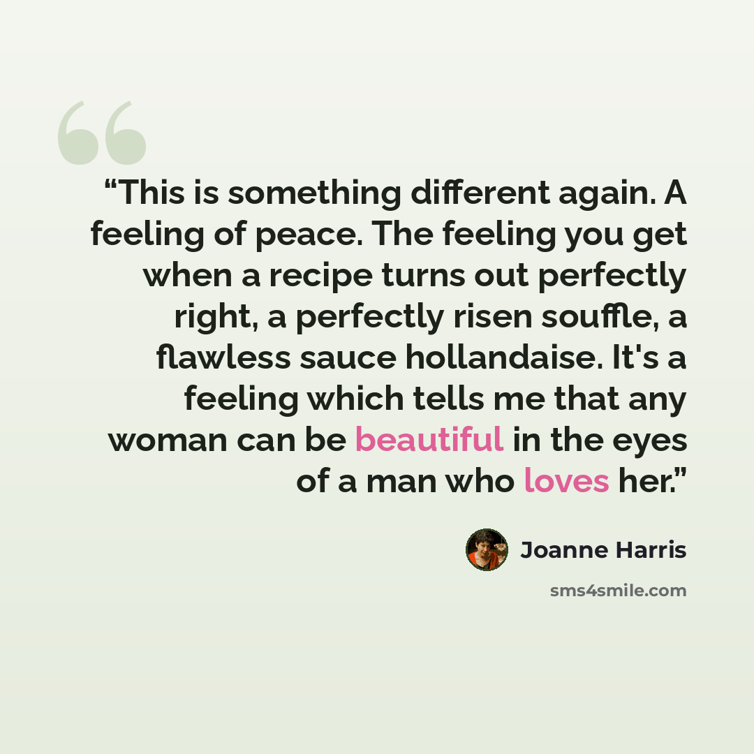 “This is something different again. A feeling of peace. The feeling you get when a recipe turns out perfectly right, a perfectly risen souffle, a flawless sauce hollandaise. It's a feeling which tells me that any woman can be beautiful in the eyes of a man who loves her.” quote by Joanne Harris