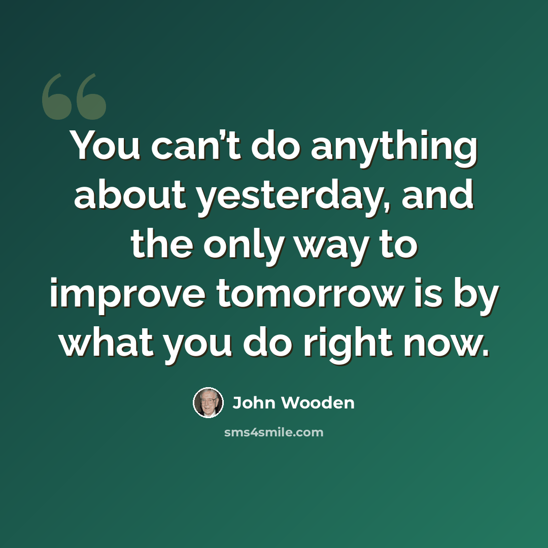 “You can’t do anything about yesterday, and the only way to improve tomorrow is by what you do right now.” quote by John Wooden