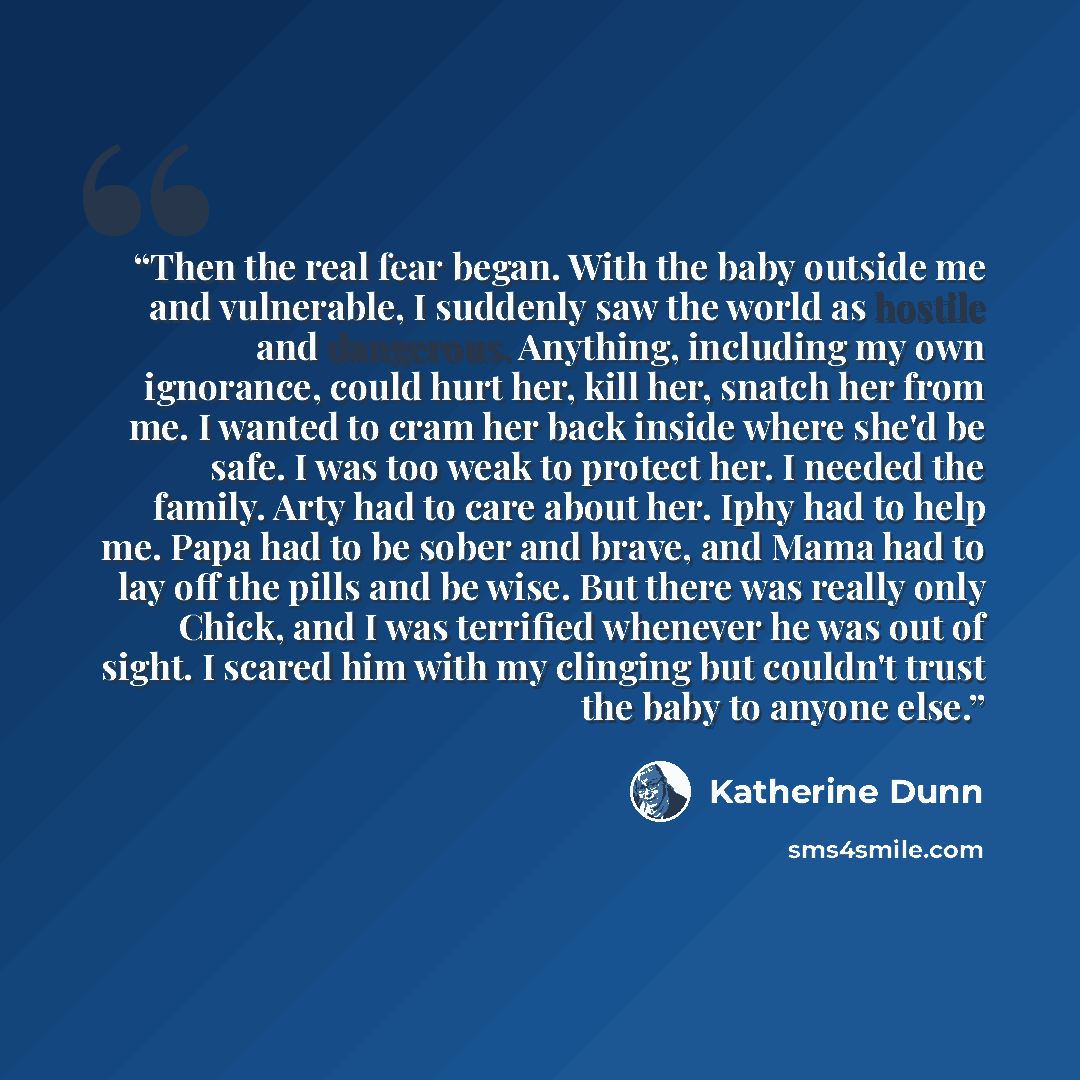 “Then the real fear began. With the baby outside me and vulnerable, I suddenly saw the world as hostile and dangerous. Anything, including my own ignorance, could hurt her, kill her, snatch her from me. I wanted to cram her back inside where she'd be safe. I was too weak to protect her. I needed…” quote by Katherine Dunn