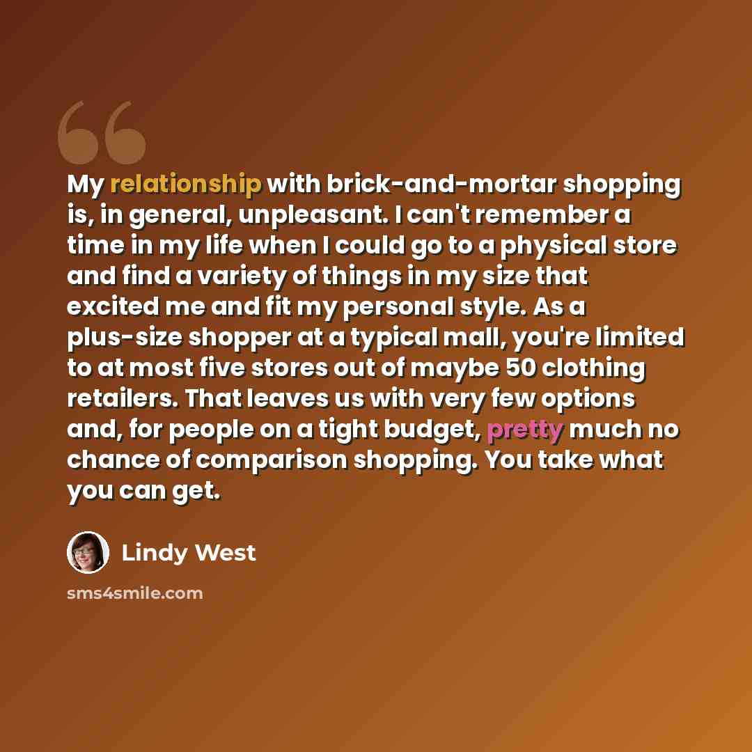 “My relationship with brick-and-mortar shopping is, in general, unpleasant. I can't remember a time in my life when I could go to a physical store and find a variety of things in my size that excited me and fit my personal style. As a plus-size shopper at a typical mall, you're limited to at most…” quote by Lindy West