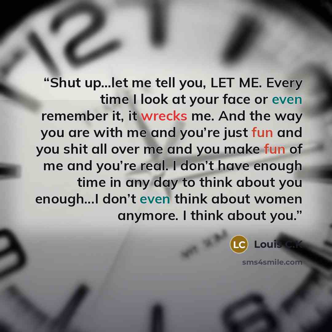 “Shut up…let me tell you, LET ME. Every time I look at your face or even remember it, it wrecks me. And the way you are with me and you’re just fun and you shit all over me and you make fun of me and you’re real. I don’t have enough time in any day to think about you enough...I don’t even think…” quote by Louis C.K