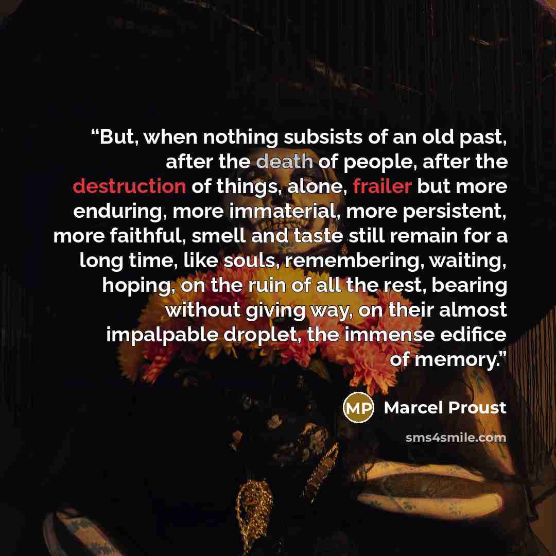 “But, when nothing subsists of an old past, after the death of people, after the destruction of things, alone, frailer but more enduring, more immaterial, more persistent, more faithful, smell and taste still remain for a long time, like souls, remembering, waiting, hoping, on the ruin of all the…” quote by Marcel Proust