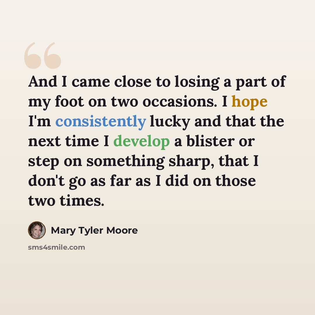 “And I came close to losing a part of my foot on two occasions. I hope I'm consistently lucky and that the next time I develop a blister or step on something sharp, that I don't go as far as I did on those two times.” quote by Mary Tyler Moore
