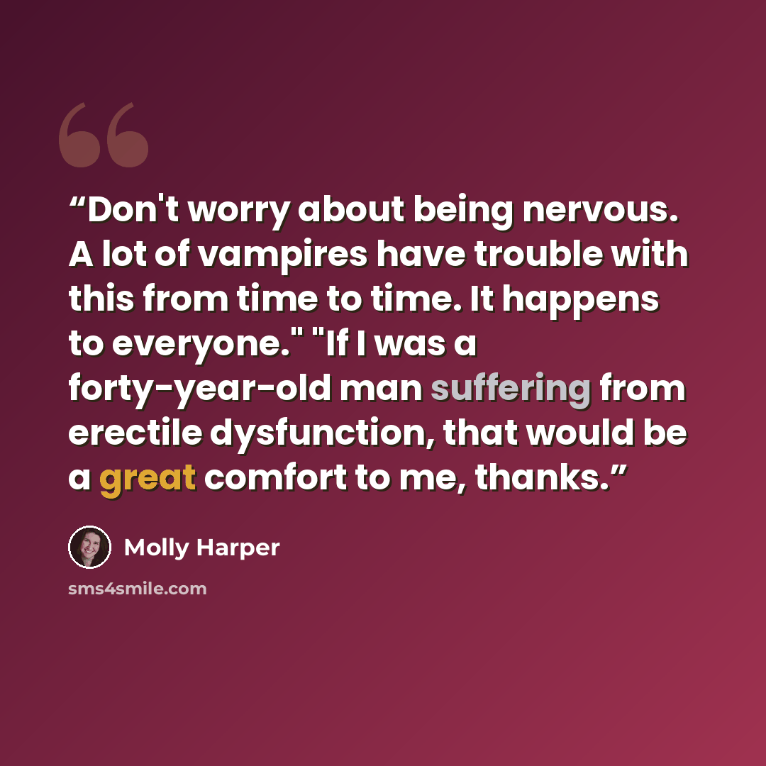 “Don't worry about being nervous. A lot of vampires have trouble with this from time to time. It happens to everyone." "If I was a forty-year-old man suffering from erectile dysfunction, that would be a great comfort to me, thanks.” quote by Molly Harper