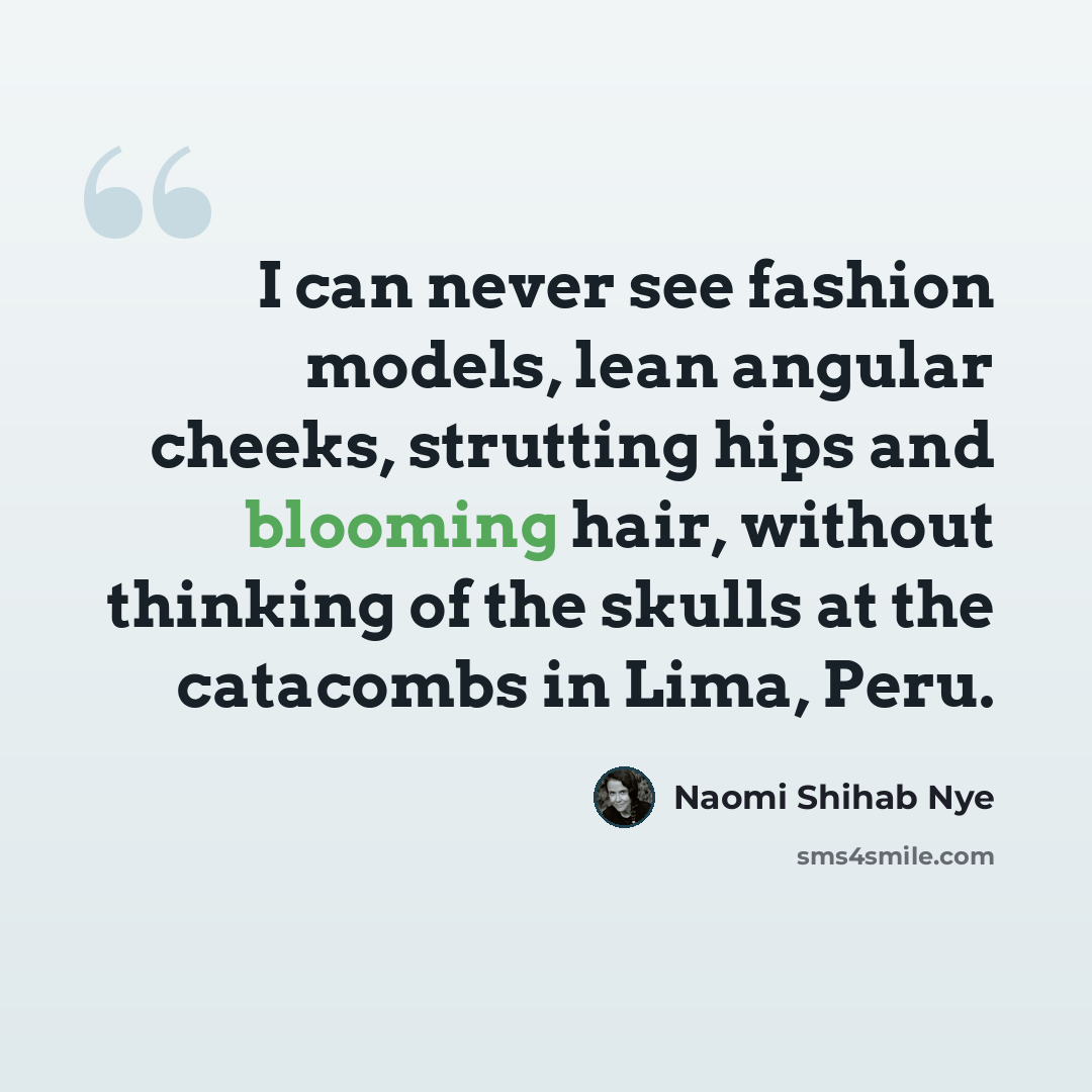 “I can never see fashion models, lean angular cheeks, strutting hips and blooming hair, without thinking of the skulls at the catacombs in Lima, Peru.” quote by Naomi Shihab Nye