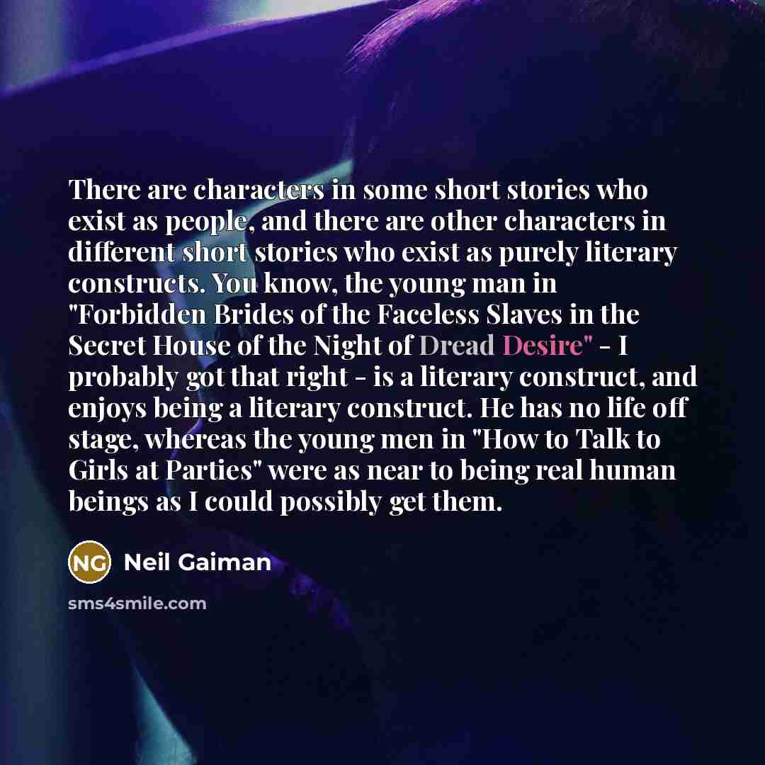 “There are characters in some short stories who exist as people, and there are other characters in different short stories who exist as purely literary constructs. You know, the young man in "Forbidden Brides of the Faceless Slaves in the Secret House of the Night of Dread Desire" - I probably got…” quote by Neil Gaiman