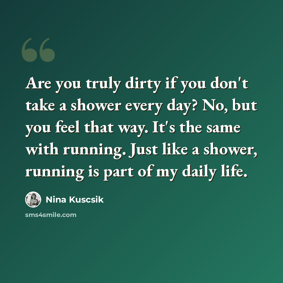 “Are you truly dirty if you don't take a shower every day? No, but you feel that way. It's the same with running. Just like a shower, running is part of my daily life.” quote by Nina Kuscsik