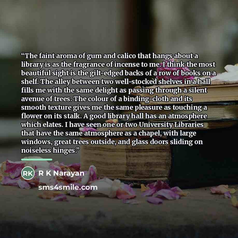 “The faint aroma of gum and calico that hangs about a library is as the fragrance of incense to me. I think the most beautiful sight is the gilt-edged backs of a row of books on a shelf. The alley between two well-stocked shelves in a hall fills me with the same delight as passing through a silent…” quote by R K Narayan