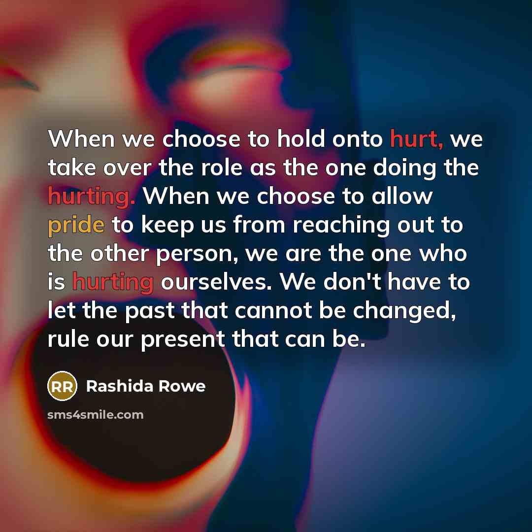 “When we choose to hold onto hurt, we take over the role as the one doing the hurting. When we choose to allow pride to keep us from reaching out to the other person, we are the one who is hurting ourselves. We don't have to let the past that cannot be changed, rule our present that can be.” quote by Rashida Rowe