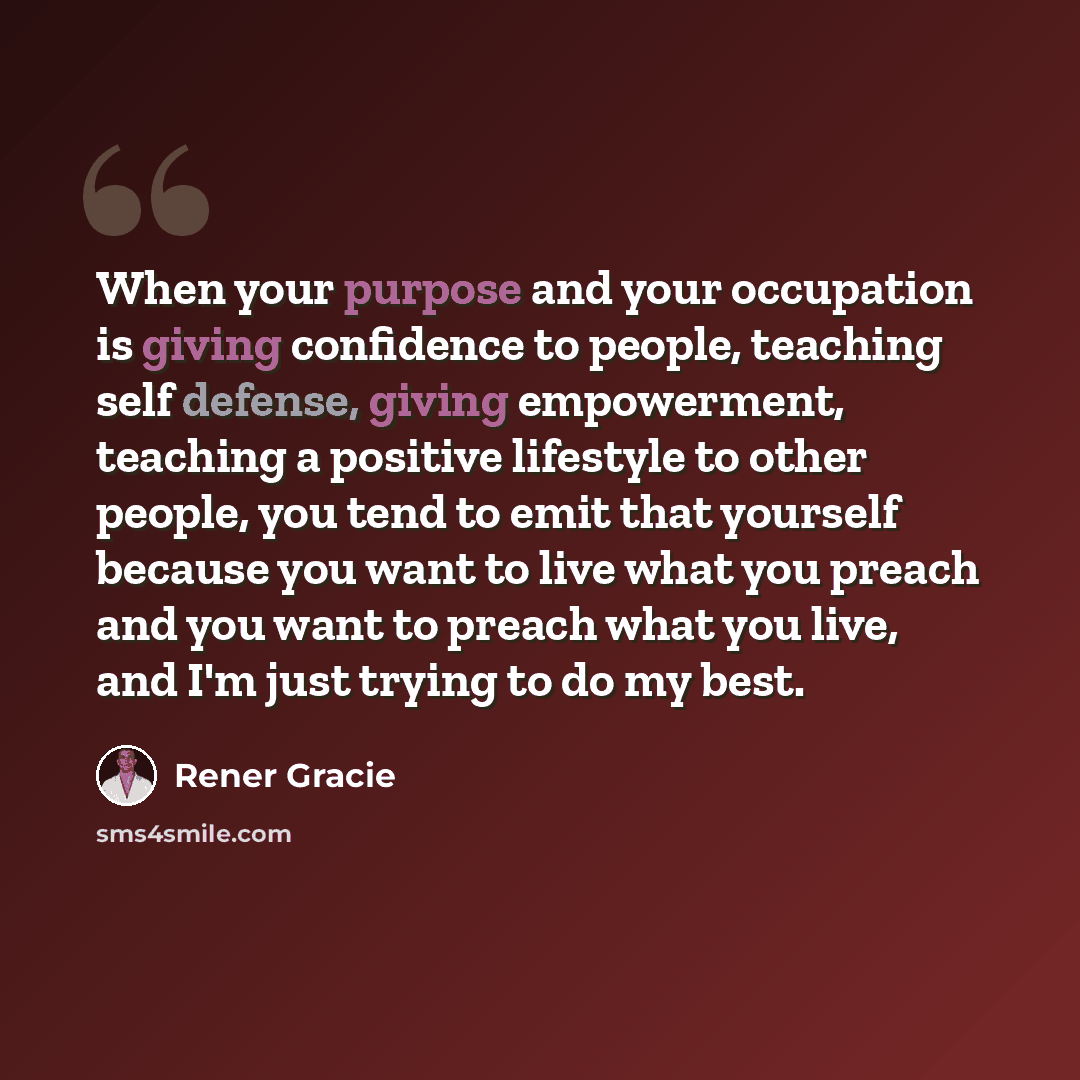 “When your purpose and your occupation is giving confidence to people, teaching self defense, giving empowerment, teaching a positive lifestyle to other people, you tend to emit that yourself because you want to live what you preach and you want to preach what you live, and I'm just trying to do my…” quote by Rener Gracie