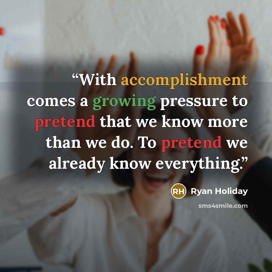 “With accomplishment comes a growing pressure to pretend that we know more than we do. To pretend we already know everything.” quote by Ryan Holiday