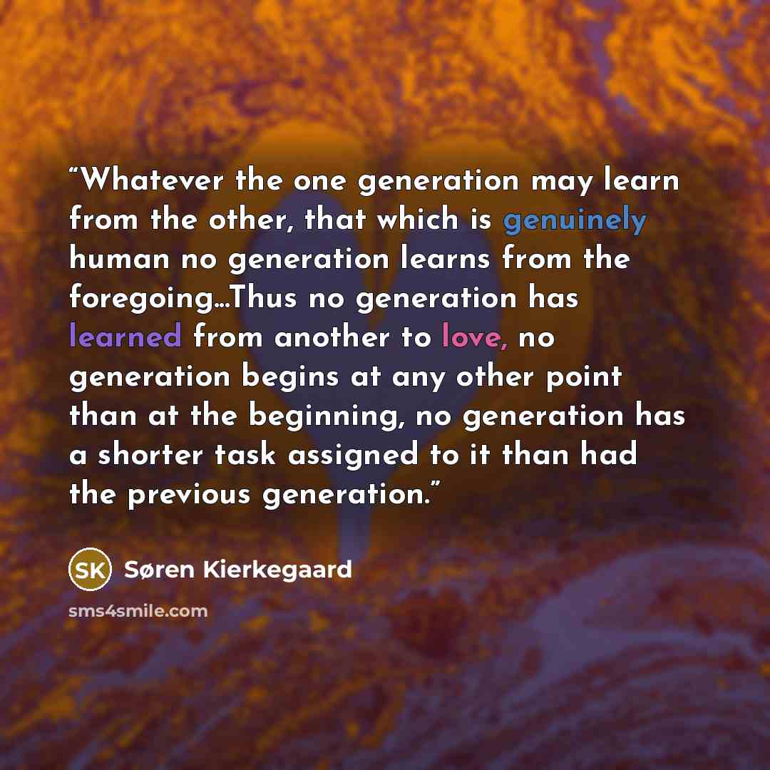 “Whatever the one generation may learn from the other, that which is genuinely human no generation learns from the foregoing...Thus no generation has learned from another to love, no generation begins at any other point than at the beginning, no generation has a shorter task assigned to it than had…” quote by Søren Kierkegaard