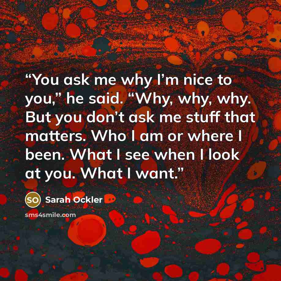 “You ask me why I’m nice to you,” he said. “Why, why, why. But you don’t ask me stuff that matters. Who I am or where I been. What I see when I look at you. What I want.” quote by Sarah Ockler