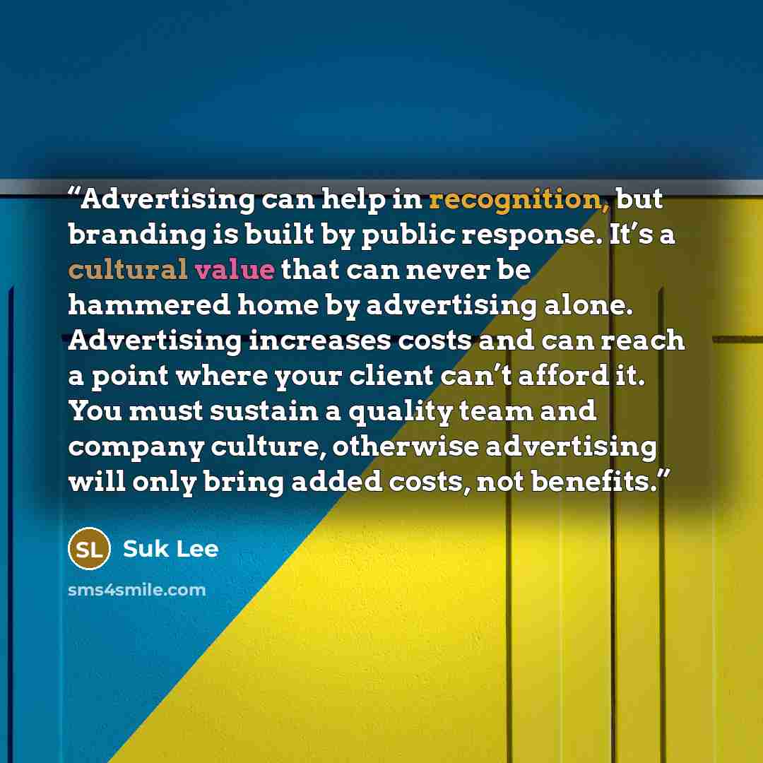 “Advertising can help in recognition, but branding is built by public response. It’s a cultural value that can never be hammered home by advertising alone. Advertising increases costs and can reach a point where your client can’t afford it. You must sustain a quality team and company culture…” quote by Suk Lee