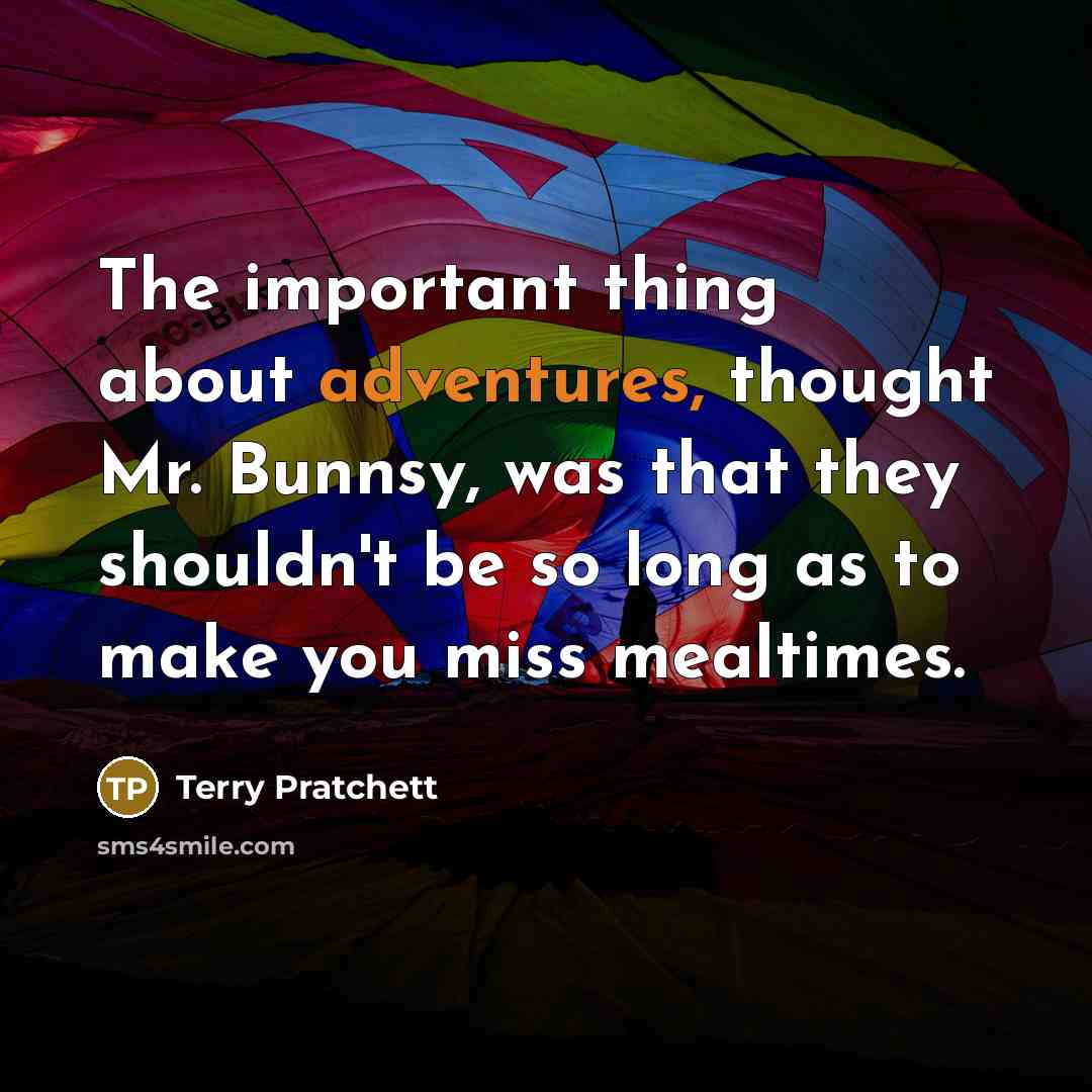 “The important thing about adventures, thought Mr. Bunnsy, was that they shouldn't be so long as to make you miss mealtimes.” quote by Terry Pratchett
