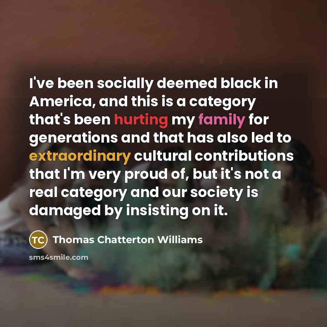 “I've been socially deemed black in America, and this is a category that's been hurting my family for generations and that has also led to extraordinary cultural contributions that I'm very proud of, but it's not a real category and our society is damaged by insisting on it.” quote by Thomas Chatterton Williams