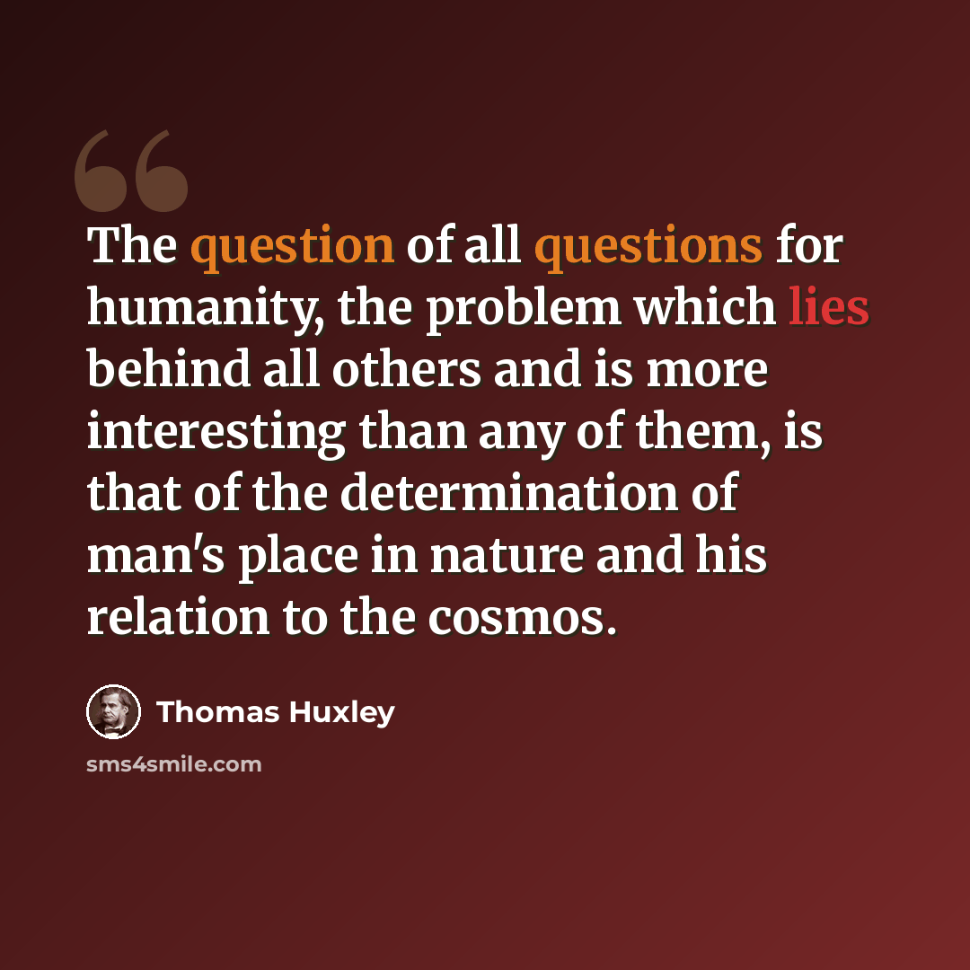 “The question of all questions for humanity, the problem which lies behind all others and is more interesting than any of them, is that of the determination of man's place in nature and his relation to the cosmos.” quote by Thomas Huxley