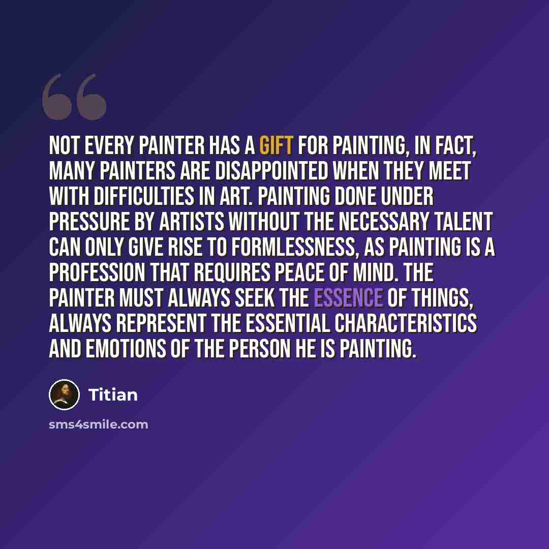 “Not every painter has a gift for painting, in fact, many painters are disappointed when they meet with difficulties in art. Painting done under pressure by artists without the necessary talent can only give rise to formlessness, as painting is a profession that requires peace of mind. The painter…” quote by Titian