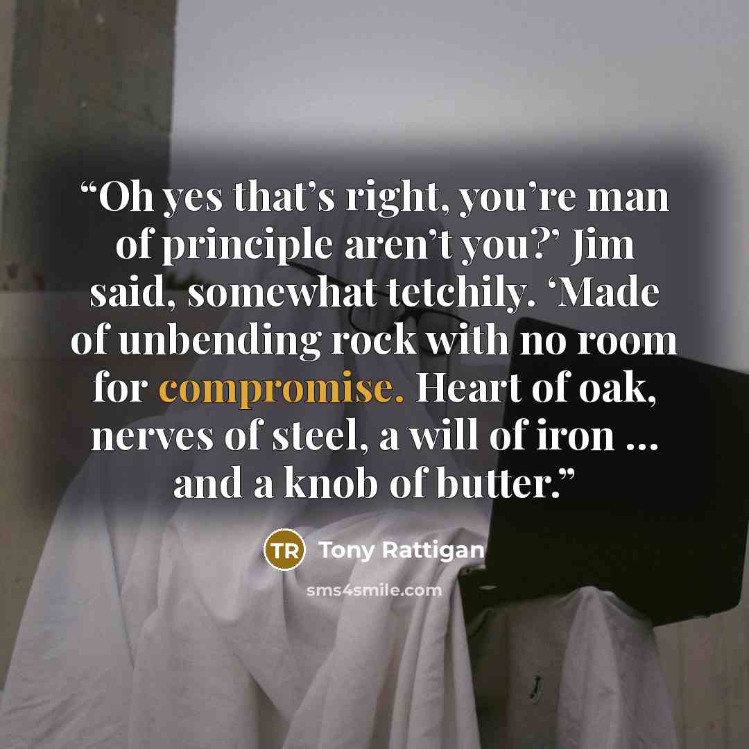 “Oh yes that’s right, you’re man of principle aren’t you?’ Jim said, somewhat tetchily. ‘Made of unbending rock with no room for compromise. Heart of oak, nerves of steel, a will of iron … and a knob of butter.” quote by Tony Rattigan