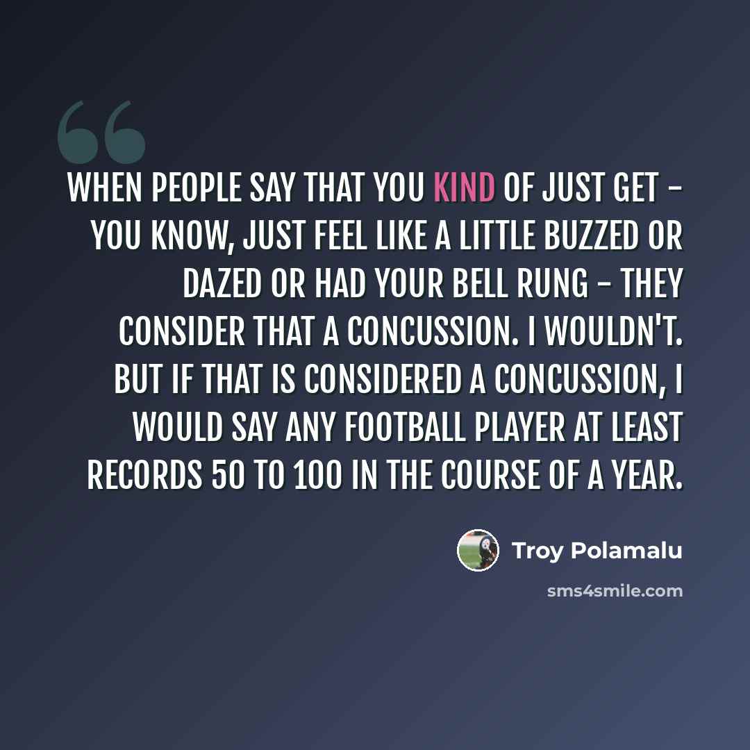 “When people say that you kind of just get - you know, just feel like a little buzzed or dazed or had your bell rung - they consider that a concussion. I wouldn't. But if that is considered a concussion, I would say any football player at least records 50 to 100 in the course of a year.” quote by Troy Polamalu