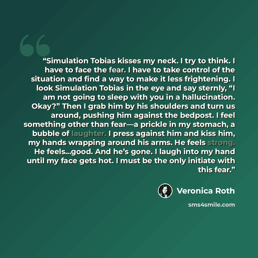 “Simulation Tobias kisses my neck. I try to think. I have to face the fear. I have to take control of the situation and find a way to make it less frightening. I look Simulation Tobias in the eye and say sternly, “I am not going to sleep with you in a hallucination. Okay?” Then I grab him by his…” quote by Veronica Roth
