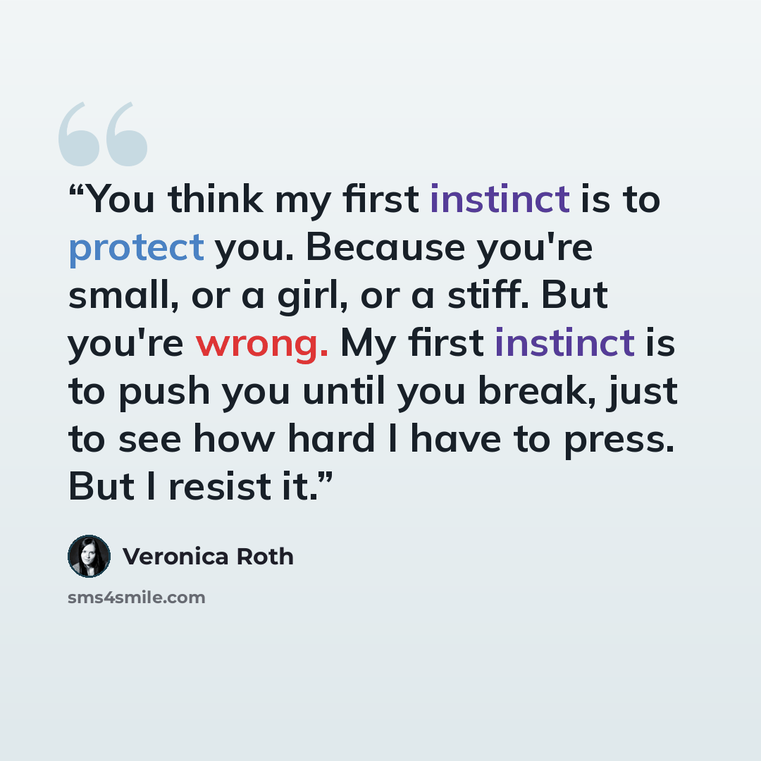 “You think my first instinct is to protect you. Because you're small, or a girl, or a stiff. But you're wrong. My first instinct is to push you until you break, just to see how hard I have to press. But I resist it.” quote by Veronica Roth