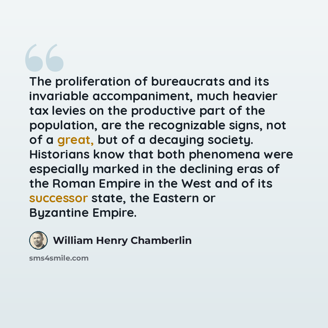 “The proliferation of bureaucrats and its invariable accompaniment, much heavier tax levies on the productive part of the population, are the recognizable signs, not of a great, but of a decaying society. Historians know that both phenomena were especially marked in the declining eras of the Roman…” quote by William Henry Chamberlin