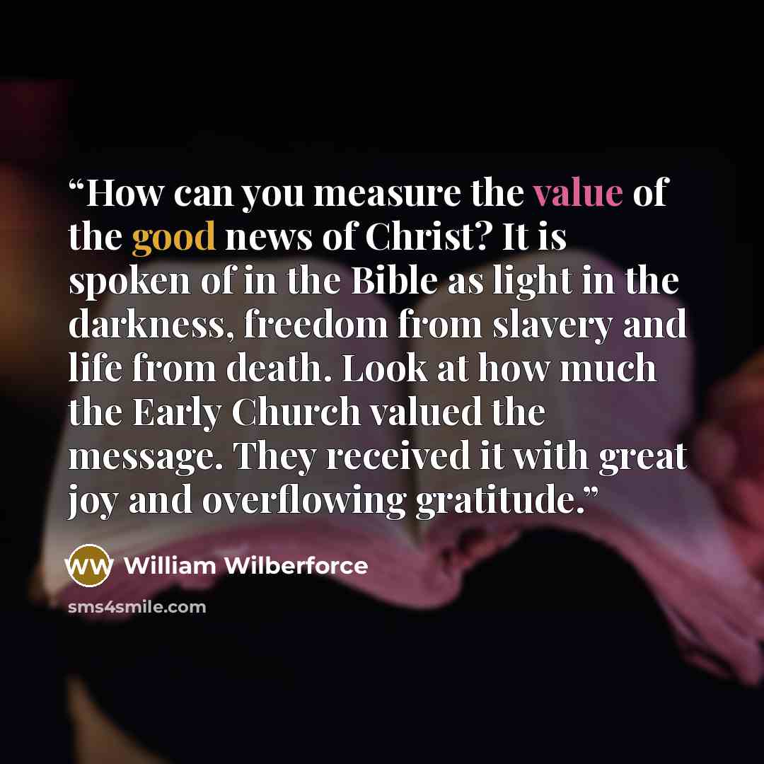“How can you measure the value of the good news of Christ? It is spoken of in the Bible as light in the darkness, freedom from slavery and life from death. Look at how much the Early Church valued the message. They received it with great joy and overflowing gratitude.” quote by William Wilberforce