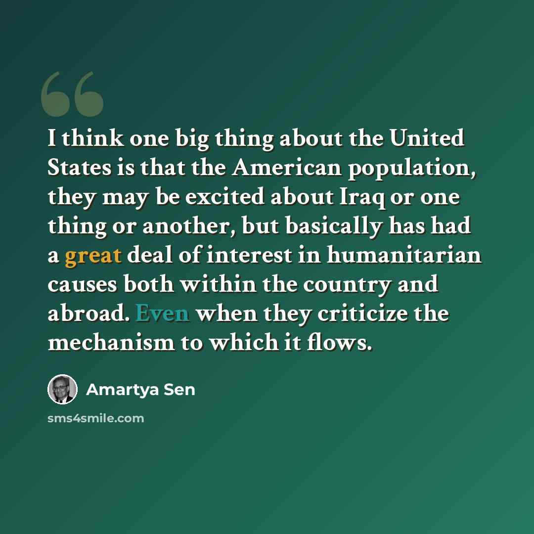 “I think one big thing about the United States is that the American population, they may be excited about Iraq or one thing or another, but basically has had a great deal of interest in humanitarian causes both within the country and abroad. Even when they criticize the mechanism to which it flows.” quote by Amartya Sen