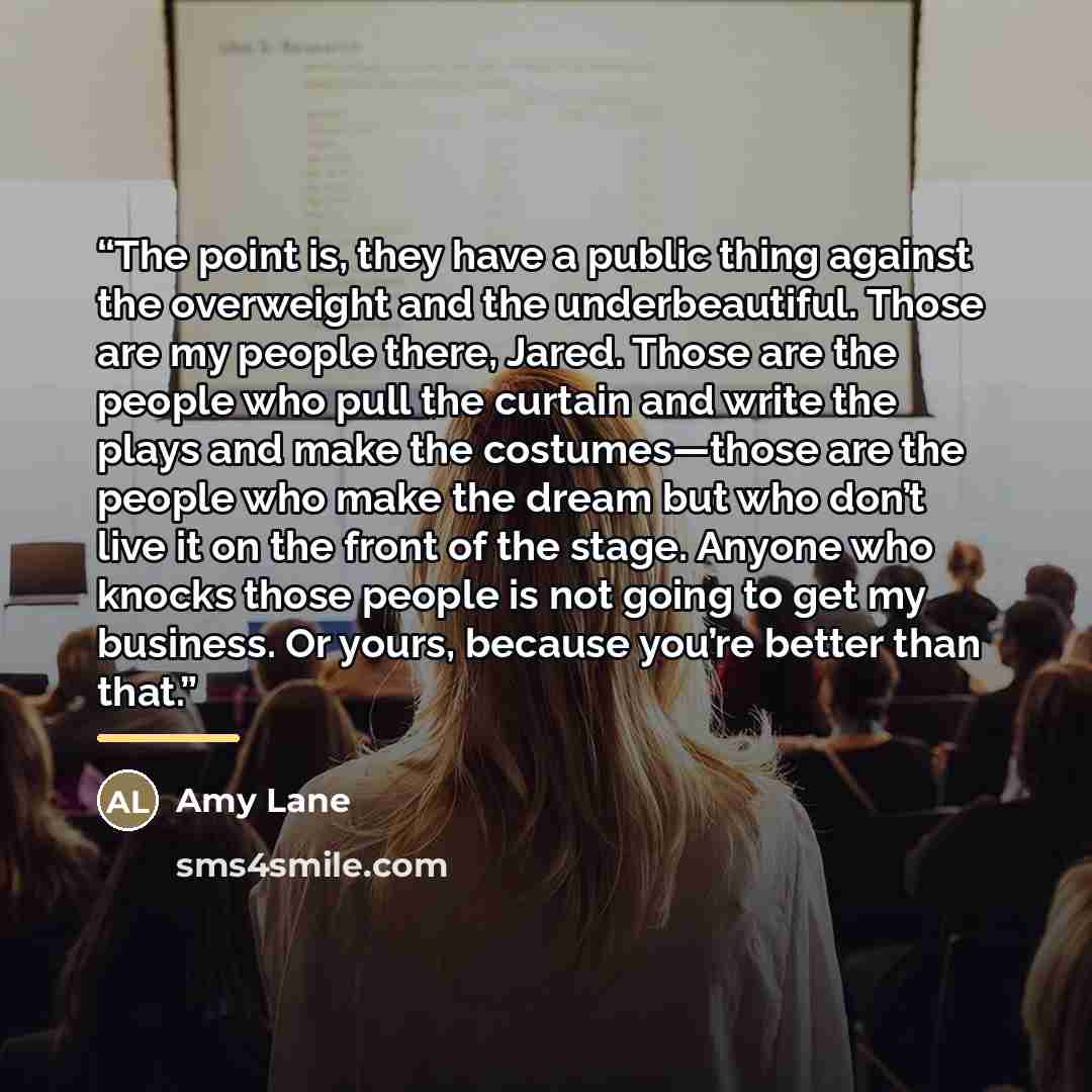 “The point is, they have a public thing against the overweight and the underbeautiful. Those are my people there, Jared. Those are the people who pull the curtain and write the plays and make the costumes—those are the people who make the dream but who don’t live it on the front of the stage…” quote by Amy Lane