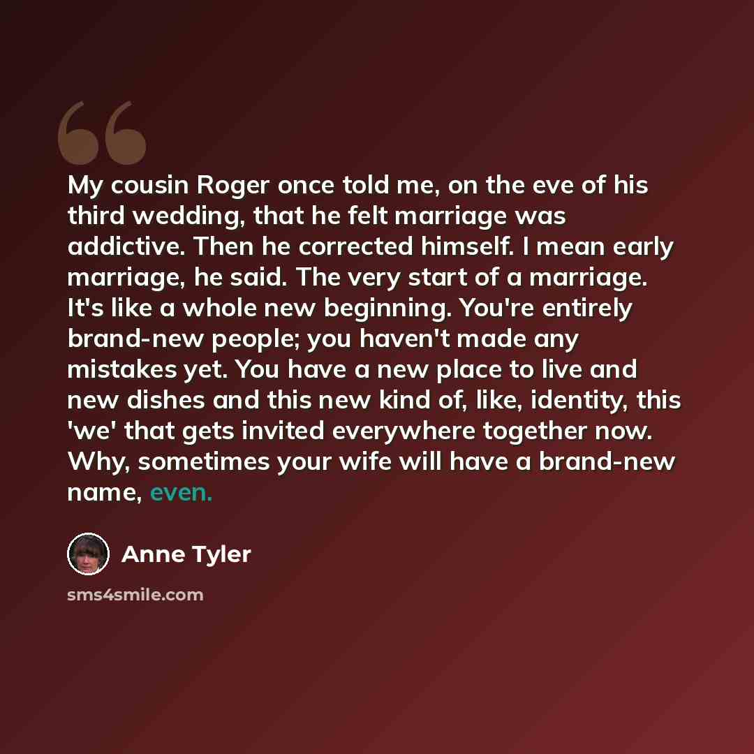 “My cousin Roger once told me, on the eve of his third wedding, that he felt marriage was addictive. Then he corrected himself. I mean early marriage, he said. The very start of a marriage. It's like a whole new beginning. You're entirely brand-new people; you haven't made any mistakes yet. You…” quote by Anne Tyler