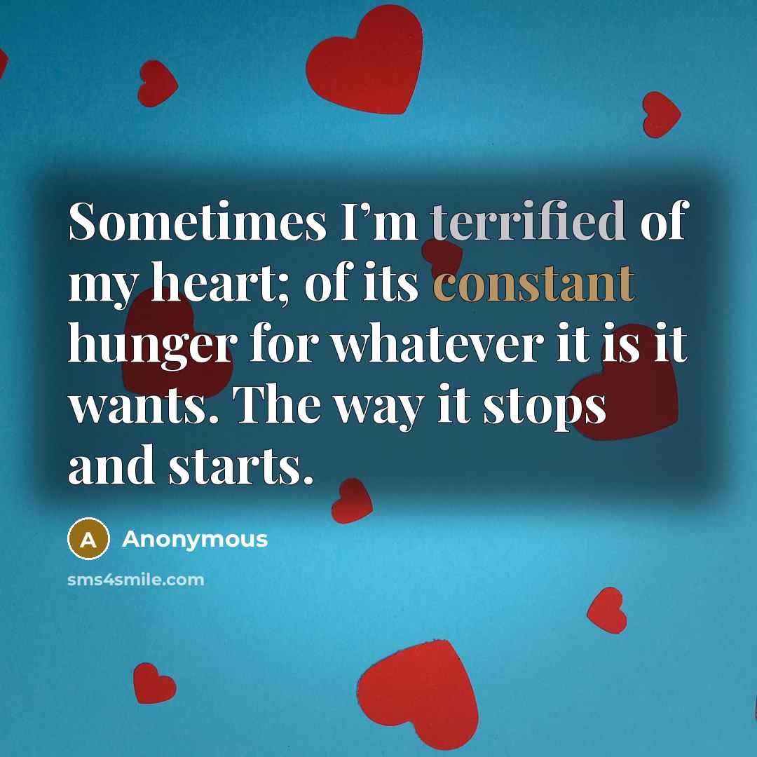 “Sometimes I’m terrified of my heart; of its constant hunger for whatever it is it wants. The way it stops and starts.” quote by Anonymous
