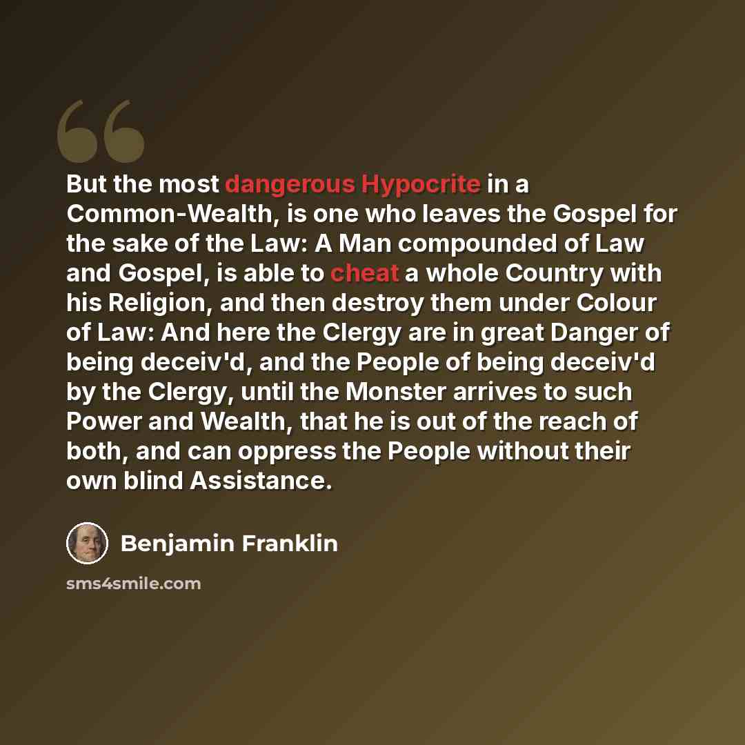 “But the most dangerous Hypocrite in a Common-Wealth, is one who leaves the Gospel for the sake of the Law: A Man compounded of Law and Gospel, is able to cheat a whole Country with his Religion, and then destroy them under Colour of Law: And here the Clergy are in great Danger of being deceiv'd…” quote by Benjamin Franklin