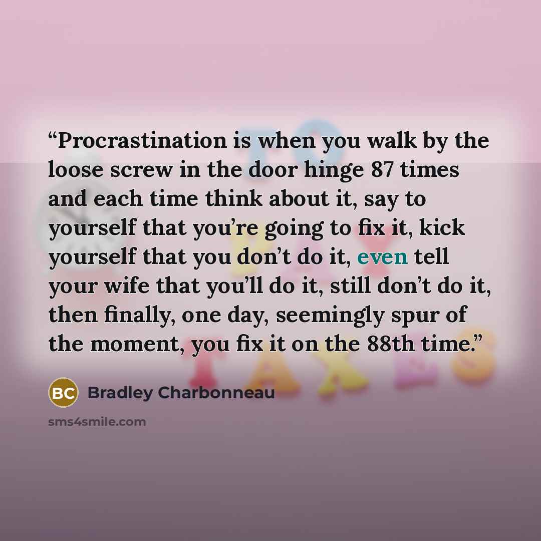 “Procrastination is when you walk by the loose screw in the door hinge 87 times and each time think about it, say to yourself that you’re going to fix it, kick yourself that you don’t do it, even tell your wife that you’ll do it, still don’t do it, then finally, one day, seemingly spur of the…” quote by Bradley Charbonneau