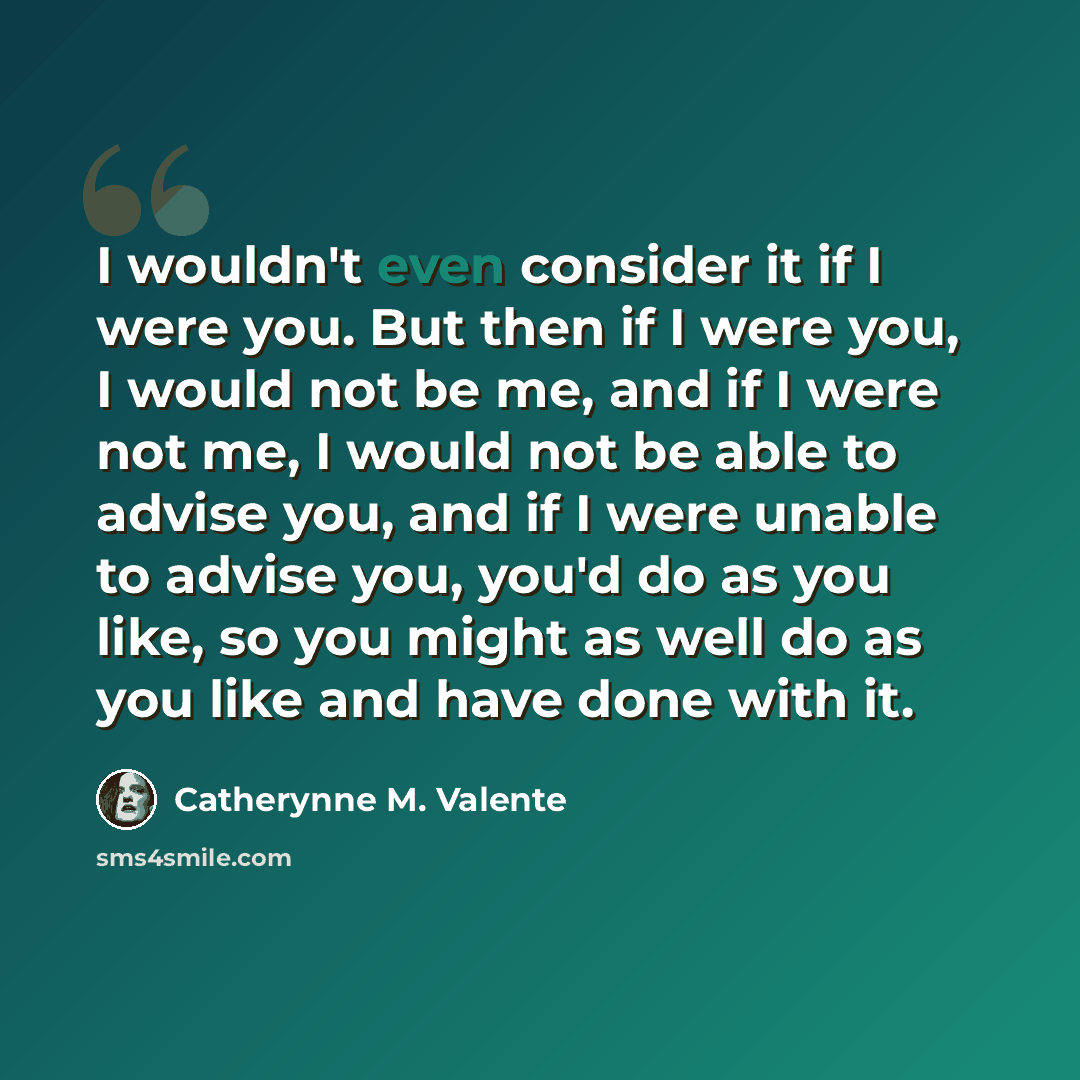 “I wouldn't even consider it if I were you. But then if I were you, I would not be me, and if I were not me, I would not be able to advise you, and if I were unable to advise you, you'd do as you like, so you might as well do as you like and have done with it.” quote by Catherynne M. Valente