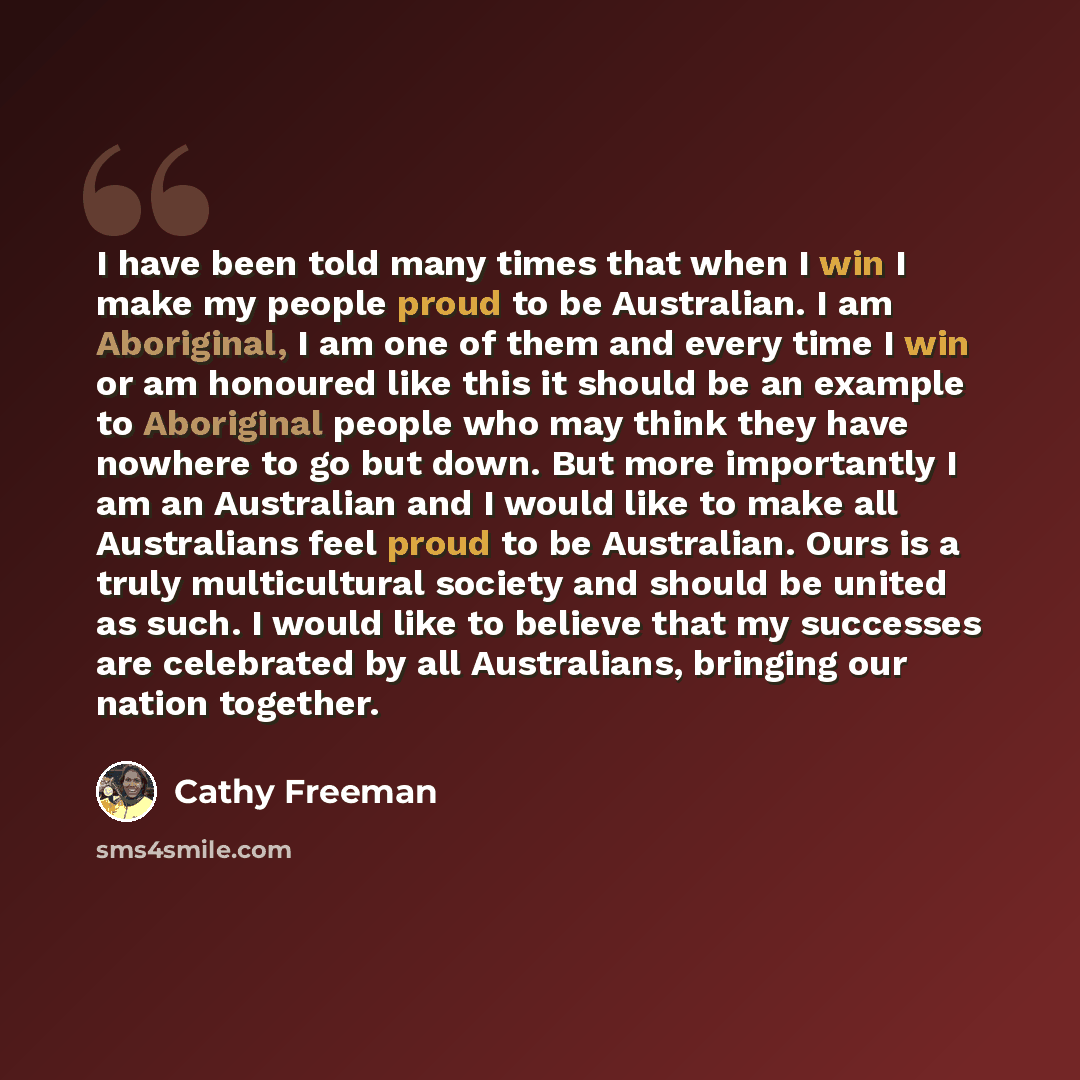“I have been told many times that when I win I make my people proud to be Australian. I am Aboriginal, I am one of them and every time I win or am honoured like this it should be an example to Aboriginal people who may think they have nowhere to go but down. But more importantly I am an Australian…” quote by Cathy Freeman