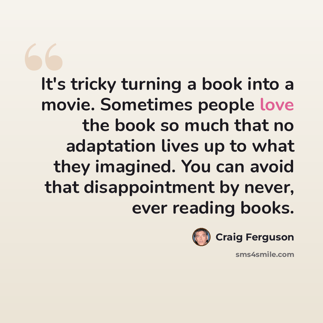“It's tricky turning a book into a movie. Sometimes people love the book so much that no adaptation lives up to what they imagined. You can avoid that disappointment by never, ever reading books.” quote by Craig Ferguson