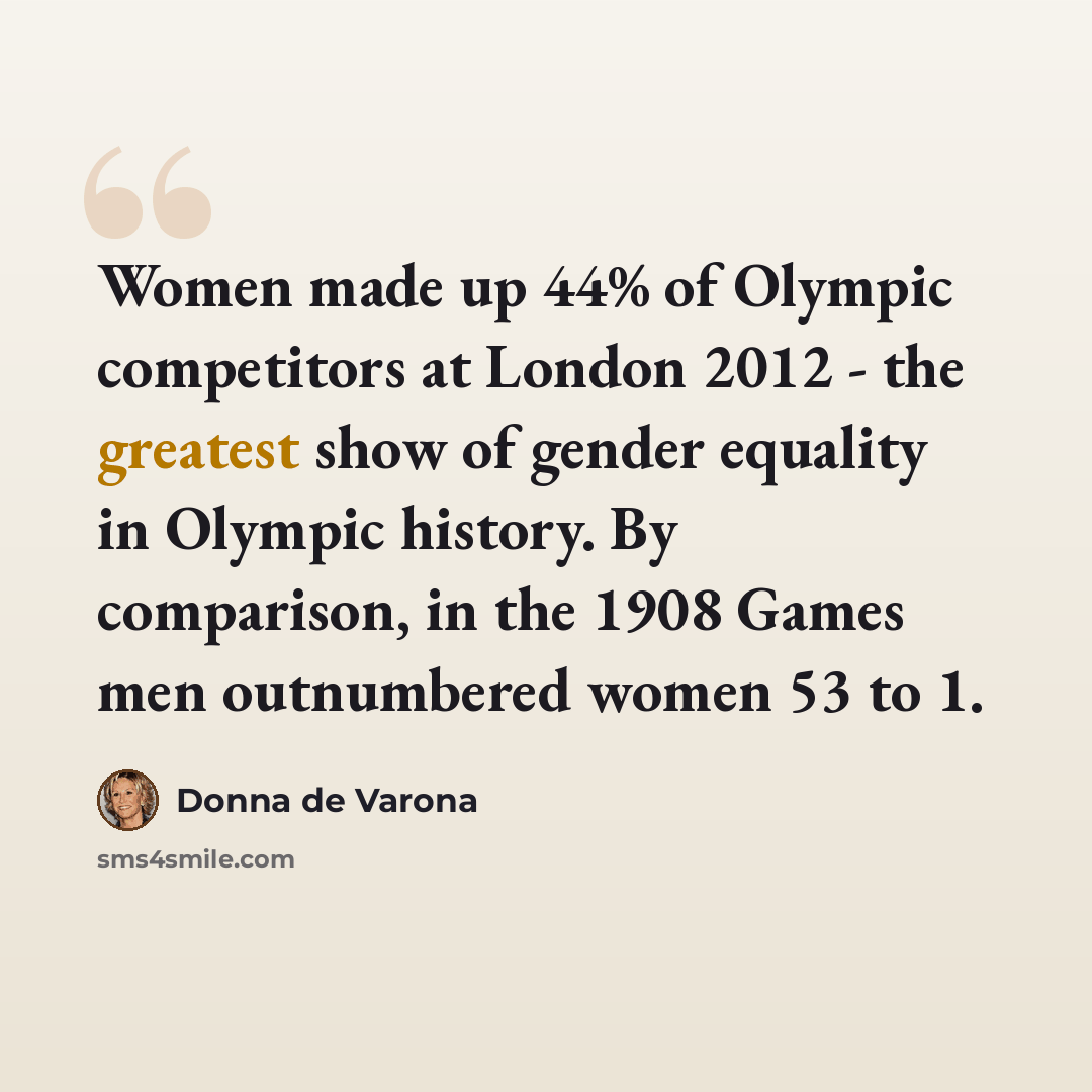 “Women made up 44% of Olympic competitors at London 2012 - the greatest show of gender equality in Olympic history. By comparison, in the 1908 Games men outnumbered women 53 to 1.” quote by Donna de Varona