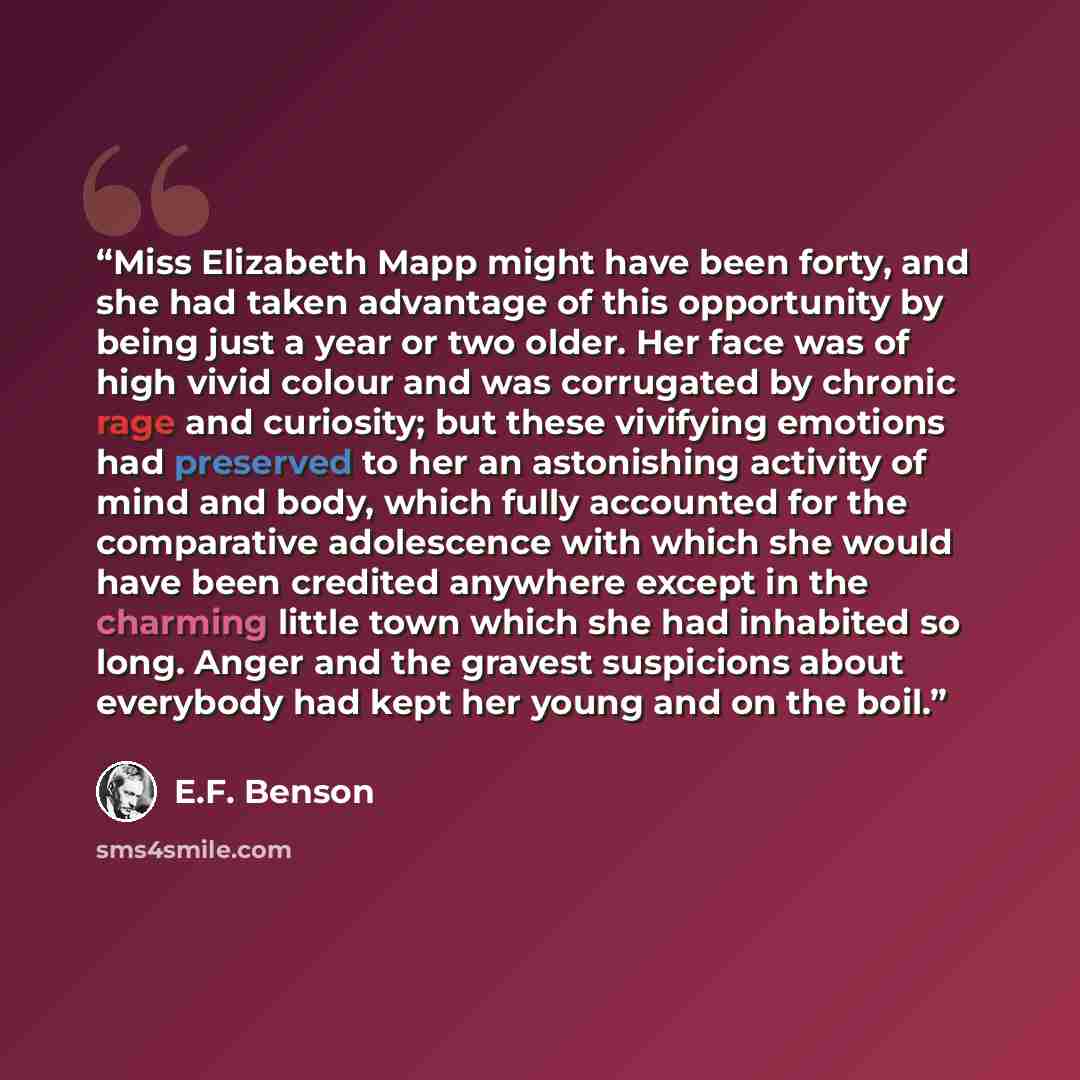 “Miss Elizabeth Mapp might have been forty, and she had taken advantage of this opportunity by being just a year or two older. Her face was of high vivid colour and was corrugated by chronic rage and curiosity; but these vivifying emotions had preserved to her an astonishing activity of mind and…” quote by E.F. Benson
