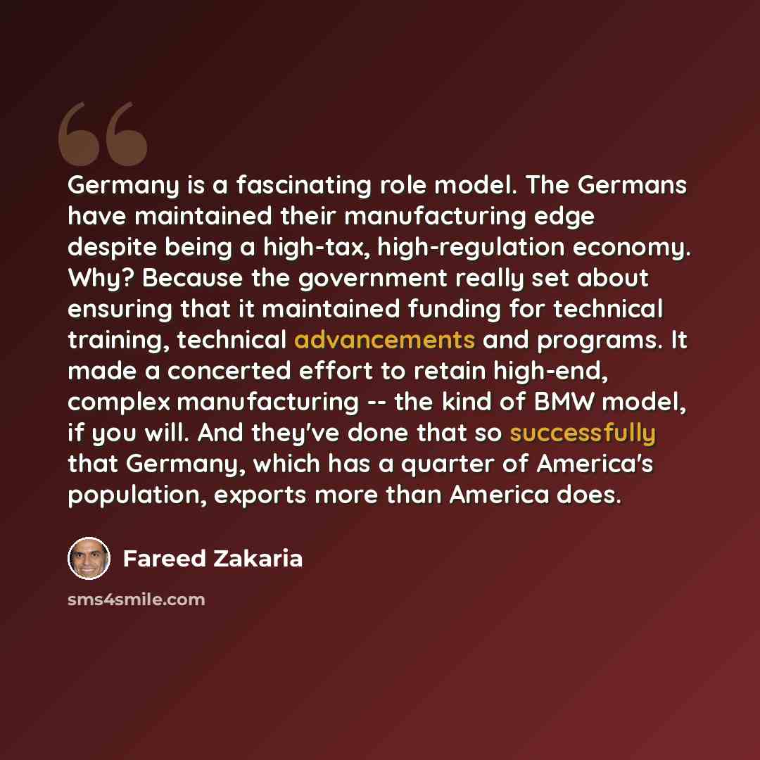 “Germany is a fascinating role model. The Germans have maintained their manufacturing edge despite being a high-tax, high-regulation economy. Why? Because the government really set about ensuring that it maintained funding for technical training, technical advancements and programs. It made a…” quote by Fareed Zakaria